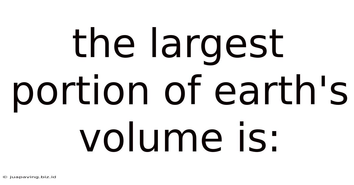 The Largest Portion Of Earth's Volume Is: